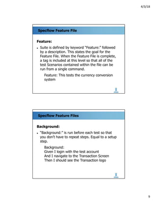 4/3/18
9
Specflow Feature File
Feature:
l Suite is defined by keyword “Feature:” followed
by a description. This states the goal for the
Feature File. When the Feature File is complete,
a tag is included at this level so that all of the
test Scenarios contained within the file can be
run from a single command.
Feature: This tests the currency conversion
system
Specflow Feature Files
Background:
l “Background:” is run before each test so that
you don’t have to repeat steps. Equal to a setup
step.
Background:
Given I login with the test account
And I navigate to the Transaction Screen
Then I should see the Transaction logo
 