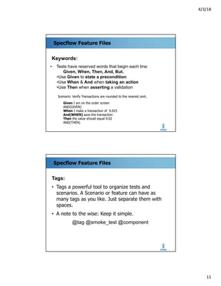 4/3/18
11
Specflow Feature Files
Keywords:
• Tests have reserved words that begin each line:
Given, When, Then, And, But.
•Use Given to state a precondition
•Use When & And when taking an action
•Use Then when asserting a validation
Scenario: Verify Transactions are rounded to the nearest cent.
Given I am on the order screen
AND(GIVEN)
When I make a transaction of 9.025
And(WHEN) save the transaction
Then the value should equal 9.02
AND(THEN)
Specflow Feature Files
Tags:
• Tags a powerful tool to organize tests and
scenarios. A Scenario or feature can have as
many tags as you like. Just separate them with
spaces.
• A note to the wise: Keep it simple.
@tag @smoke_test @component
 