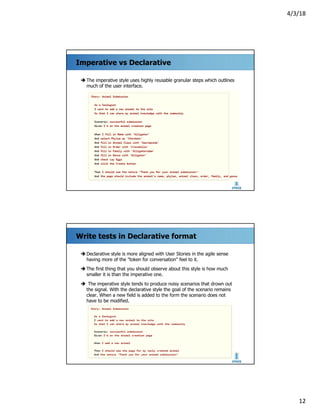 4/3/18
12
Imperative vs Declarative
è The imperative style uses highly reusable granular steps which outlines
much of the user interface.
Write tests in Declarative format
è Declarative style is more aligned with User Stories in the agile sense
having more of the "token for conversation" feel to it.
è The first thing that you should observe about this style is how much
smaller it is than the imperative one.
è The imperative style tends to produce noisy scenarios that drown out
the signal. With the declarative style the goal of the scenario remains
clear. When a new field is added to the form the scenario does not
have to be modified.
 