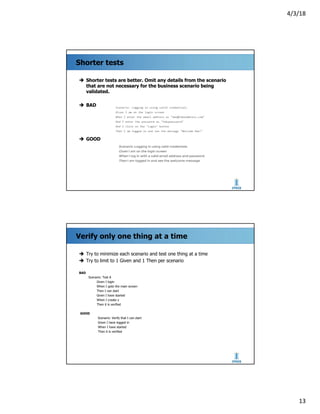 4/3/18
13
Shorter tests
è Shorter tests are better. Omit any details from the scenario
that are not necessary for the business scenario being
validated.
è BAD
è GOOD
Verify only one thing at a time
è Try to minimize each scenario and test one thing at a time
è Try to limit to 1 Given and 1 Then per scenario
BAD
Scenario: Test A
Given I login
When I goto the main screen
Then I can start
Given I have started
When I create x
Then it is verified
GOOD
Scenario: Verify that I can start
Given I have logged in
When I have started
Then it is verified
 