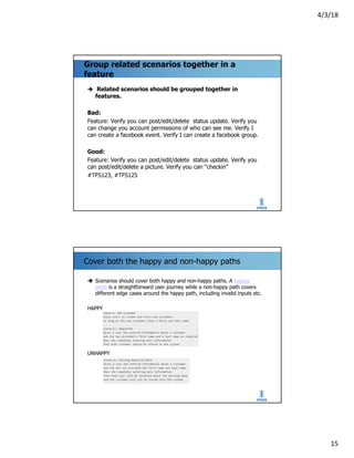4/3/18
15
Group related scenarios together in a
feature
è Related scenarios should be grouped together in
features.
Bad:
Feature: Verify you can post/edit/delete status update. Verify you
can change you account permissions of who can see me. Verify I
can create a facebook event. Verify I can create a facebook group.
Good:
Feature: Verify you can post/edit/delete status update. Verify you
can post/edit/delete a picture. Verify you can “checkin”
#TFS123, #TFS125
Cover both the happy and non-happy paths
è Scenarios should cover both happy and non-happy paths. A happy
path is a straightforward user journey while a non-happy path covers
different edge cases around the happy path, including invalid inputs etc.
HAPPY
UNHAPPY
 