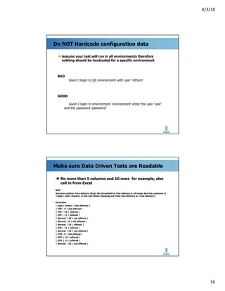 4/3/18
16
Do NOT Hardcode configuration data
è Assume your test will run in all environments therefore
nothing should be hardcoded for a specific environment
BAD
Given I login to QX environment with user ‘mthorn’
GOOD
Given I login to environment ‘environment’ enter the user ‘user’
and the password ‘password’
Make sure Data Driven Tests are Readable
è No more than 5 columns and 10 rows for example, else
call in from Excel
BAD
Scenario outline: Free delivery Given the threshold for free delivery is 10 books And the customer is
<type> with <books> in the cart When checking out Then free delivery is <free delivery>
Examples
| type | books | free delivery |
| VIP | 9 | not offered |
| VIP | 10 | offered |
| VIP | 11 | offered |
| Normal | 10 | not offered |
| Normal | 9 | not offered |
| Normal | 10 | offered |
| VIP | 11 | offered |
| Normal | 10 | not offered |
| STD| 9 | not offered |
| STD | 10 | offered |
| STD | 11 | offered |
| Normal | 10 | not offered |
 
