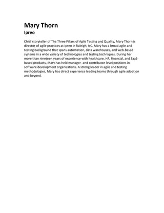 Mary Thorn
Ipreo
Chief storyteller of The Three Pillars of Agile Testing and Quality, Mary Thorn is
director of agile practices at Ipreo in Raleigh, NC. Mary has a broad agile and
testing background that spans automation, data warehouses, and web-based
systems in a wide variety of technologies and testing techniques. During her
more than nineteen years of experience with healthcare, HR, financial, and SaaS-
based products, Mary has held manager- and contributor-level positions in
software development organizations. A strong leader in agile and testing
methodologies, Mary has direct experience leading teams through agile adoption
and beyond.
	
 