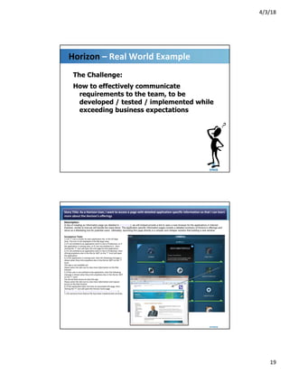 4/3/18
19
Horizon – Real World Example
The Challenge:
How to effectively communicate
requirements to the team, to be
developed / tested / implemented while
exceeding business expectations
Story Title: As a Horizon User, I want to access a page with detailed application specific information so that I can learn
more about the Horizon's offerings
Description:
In lieu of creating an Information page (as detailed in HZN-6805), we will instead provide a link to open a new browser for the applications in Internet
Explorer, similar to how we will handle the news items. The application specific information pages contain a detailed summary of Horizon’s offerings and
serve as a Marketing tool for potential users. Ultimately, launching this page directly is a simpler and cheaper solution that building a new window.
Acceptance Tests:
1.) An "I" icon is shown on each application tile, in the All Apps
view. This icon is not displayed in the My Apps view.
2.) If I am entitled to an application and it is live in Production, or if
the application is coming soon, or if I am not entitled to it - then
clicking the “I” icon will open the info page for that application.
3.) If I am entitled to an application and it is live in Production, then
clicking anywhere else in the tile (ie: NOT on the "i" icon) will open
the application.
4.) If the application is coming soon, then the following message is
shown when they click anywhere else in the tile (ie: NOT on the "i"
icon):
This app is not available yet
Please select the info icon to view more information on the Risk
Intranet
5.) If the user is not entitled to the application, then the following
message is shown when they click anywhere else in the tile (ie: NOT
on the "i" icon):
You do not have access to view this app
Please select the info icon to view more information and request
access on the Risk Intranet
6.) If the application does not have an associated info page, then
clicking the “I” icon will open the Horizon home page
(http://risk.intranet.db.com/content/horizon_coo_30587.html)
7.) All scenarios from feature file have been implemented correctly.
 