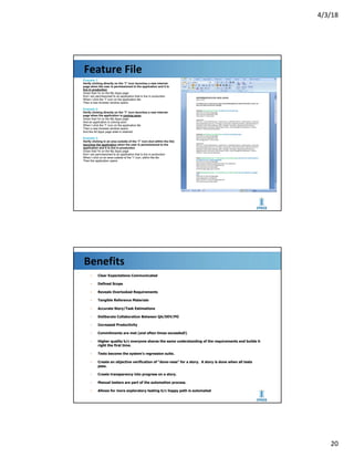 4/3/18
20
Feature File
Example 1:
Verify clicking directly on the “I” icon launches a new internet
page when the user is permissioned to the application and it is
live in production
Given that I'm on the My Apps page
And I am permissioned to an application that is live in production
When I click the “I” icon on the application tile
Then a new browser window opens
Example 2:
Verify clicking directly on the “I” icon launches a new internet
page when the application is coming soon
Given that I'm on the My Apps page
And an application is coming soon
When I click the “I” icon on the application tile
Then a new browser window opens
And the All Apps page state is retained
Example 3:
Verify clicking in an area outside of the “I” icon (but within the tile)
launches the application when the user is permissioned to the
application and it is live in production
Given that I'm on the My Apps page
And I am permissioned to an application that is live in production
When I click on an area outside of the “I” icon, within the tile
Then the application opens
Benefits
▪ Clear Expectations Communicated
▪ Defined Scope
▪ Reveals Overlooked Requirements
▪ Tangible Reference Materials
▪ Accurate Story/Task Estimations
▪ Deliberate Collaboration Between QA/DEV/PO
▪ Increased Productivity
▪ Commitments are met (and often times exceeded!)
▪ Higher quality b/c everyone shares the same understanding of the requirements and builds it
right the first time.
▪ Tests become the system's regression suite.
▪ Create an objective verification of “done-ness” for a story. A story is done when all tests
pass.
▪ Create transparency into progress on a story.
▪ Manual testers are part of the automation process.
▪ Allows for more exploratory testing b/c happy path is automated
 