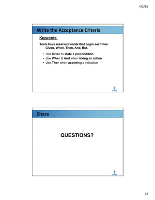 4/3/18
22
Write the Acceptance Criteria
Keywords:
Tests have reserved words that begin each line:
Given, When, Then, And, But.
• Use Given to state a precondition
• Use When & And when taking an action
• Use Then when asserting a validation
Share
QUESTIONS?
 
