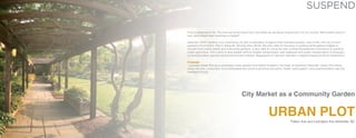 SUSPEND

Food is essential to life. The more we know about food, the better we are about what we put into our bodies. What better place to
learn and obtain fresh food than a market?
Asheville, North Carolina is an urbanizing city with a population of eighty three thousand people. Last month, the City Council
passed a Food Action Plan in Asheville. Among other efforts, the plan calls for focusing on existing landscaping budgets to
include more edible plants and community gardens. It also calls for using the city’s Unified Development Ordinance to prioritize
urban agriculture. And it aims to give people without reliable transportation safe walkways and public transportation to emergency food providers, grocery stores and farmers markets. Regulations for farmers markets in neighborhoods would be streamlined.
Proposal
I purpose Urban Plot as a centralized urban garden and market located in the heart of downtown Asheville. Urban Plot will be
where farmers, consumers, food enthusiasts are united to promote education, health, participation, and experimentation with the
freshest of foods.

City Market as a Community Garden

URBAN PLOT
Patton Ave and Lexington Ave Asheville, NC

 