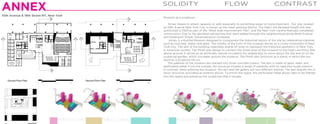 ANNEX

SOLIDITY

10th Avenue & 18th Street NY, New York

FLOW

CONTRAST

Museum as a sculpture…
Annex means to attach, append, or add, especially to something larger or more important. Our site, located
on 10th Avenue New York City, is known as the meat-packing district. The High Line elevated freight line was
authorized in 1929 as part of the “West Side Improvement Plan”, and the New York Central Railroad completed
construction. Due to the elevated railroad line that were added through the neighborhood along Ninth Avenue
and Greenwich Street, industrialization increased.
Annex is a Kusthal Museum designed to incorporate the industrial history of the site by celebrating materials
such as concrete, metal, and glass. The solidity of the form of the museum serves as a crown monument of New
York City. The skin of the building resembles shards of rocks to represent the historical aesthetics of New York
in American society. The Plinth was design to connect the street level of the museum to the High Line thirty feet
above ground. It serves as an artificially natural circulation for pedestrians to move about the site and on to the
sculptural garden, which circulates around the museum. The Plinth also functions as a stand, in which the museum as a sculpture sits on.
The galleries of the museum are stacked into three concrete towers. The skin is made of glass, steel, and
perforated metal. From the outside, the structure invokes a sense of sublimity with its rigid and rough exterior;
in contrast, when entering the museum, the skin and the gallery are two different entities. The skin engulfs the interior structure, providing an exterior atrium. To enrich the space, the perforated metal allows light to be filtered
into the space and enhances the sculptures that it houses.

1

2

VERTICAL CIRC

3
PUBLIC LOBBIES

4 5 6
RESTAURANT

OFFICE/CLASS RM

7
ENTRANCE

 