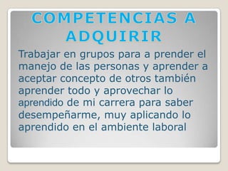 COMPETENCIAS A ADQUIRIRTrabajar en grupos para a prender el manejo de las personas y aprender a aceptar concepto de otros también aprender todo y aprovechar lo aprendido de mi carrera para saber desempeñarme, muy aplicando lo aprendido en el ambiente laboral