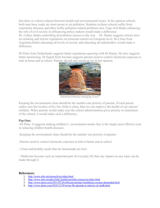 that there is a direct relation between health and environmental issues. In his opinion schools
built near busy roads are more prone to air pollution. Students in these schools suffer from
respiratory diseases and other traffic pollution related problems also. Engr.Asif thinks enhancing
the role of civil society in influencing policy makers would make a difference.
Dr. Cathey thinks controlling all pollution sources is the way.Dr. Hanns suggests stricter laws
on smoking and stricter regulations on emission control on European level. Dr.Lilian from
Argentina thinks educating all levels of society and educating all stakeholders would make a
difference.

Dr Peter from Netherlands suggests better regulations agreeing with Dr Hanns. He also suggests
better monitoring. Dr Ingrid from Sweden suggests parents need to control chemicals exposure to
kids at home and at school. Parents should quit smoking too in her opinion.




                                    Industrial Pollution damaging rivers 6

Keeping the environment clean should be the number one priority of parents. If each parent
makes sure the locality of his /her child is clean, then we can improve the health of our nations’
children. When parents would make sure the school administration gives priority to cleanliness
of the school, it would make such a difference.

Pop Outs:
-Dr Peter .S suggests making children’s’ environment smoke free is the single most effective tool
in reducing children health diseases.

-Keeping the environment clean should be the number one priority of parents.

-Parents need to control chemicals exposure to kids at home and at school.

-.Clean and healthy meals that are homemade are best.

- Media has become such an important part of everyday life that any impact on any topic can be
made through it.



References:
   1.   http://www.who.int/research/en/index.html
   2.   http://www.who.int/gho/child_health/mortality/causes/en/index.html
   3.   http://www.dawn.com/2011/03/24/efficient-primary-healthcare-system-demanded.html
   4.   http://www.dawn.com/2010/12/29/swine-flu-spreads-to-interior-of-sindh.html
 