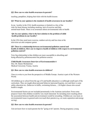 Q2: How can we raise health awareness in parents?

teaching, pamphlets, helping their kids with the health lessons

Q3: What in your opinion is the standard of health awareness in our locality?

In my locality in the USA, health awareness is limited to a few of the
risks for heart disease including smoking, lack of exercise and fatty
animal/meat foods. There is no awareness about environmental risks to health

Q4: In your opinion, what is the best solution to the problem of child
health problems in our locality?

In the USA they need more exercise, outdoor activity and less time at the
television set and computer games

Q5: There is a relationship between environmental pollution control and
health of children. How can we improve health of children with respect to environmental
pollution control?

Very big relationship in that children are more susceptible to absorbing and
being affected by pollutioncontrol the pollution sources

Child Health Awareness Interview of Environmentalist 4
Doz. Dr. Hanns Moshammer
Medical University Vienna, Austria

Q1: How can we raise health awareness in children?

I have to write to you from the perspective of Middle Europe. Austria is part of the Western
World.

All children go to school from the age of 6 and health education is a (although small) part of the
curriculum. They are taught about personal behavior (personal hygiene, etc) and there is some
safety education etc. (behavior in traffic, swimming lectures, ..) In higher classes also sexual
health is taught.

Environmental factors are not included prominently in the Austrian curriculum. From some
projects I know that children would be very much interested. So including more teaching about
the association between health and environment would be rewarding. Children are very keen on
environmental issues in general and even teach their parents (e.g. on waste separation and energy
saving).

Q2: How can we raise health awareness in parents?

I do not know how to reach parents but for "going to be" parents. During pregnancy young
 