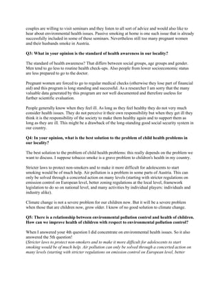 couples are willing to visit seminars and they listen to all sort of advice and would also like to
hear about environmental health issues. Passive smoking at home is one such issue that is already
successfully included in some of these seminars. Nevertheless still too many pregnant women
and their husbands smoke in Austria.

Q3: What in your opinion is the standard of health awareness in our locality?

The standard of health awareness? That differs between social groups, age groups and gender.
Men tend to go less to routine health check-ups. Also people from lower socioeconomic status
are less prepared to go to the doctor.

Pregnant women are forced to go to regular medical checks (otherwise they lose part of financial
aid) and this program is long standing and successful. As a researcher I am sorry that the many
valuable data generated by this program are not well documented and therefore useless for
further scientific evaluation.

People generally know when they feel ill. As long as they feel healthy they do not very much
consider health issues. They do not perceive it their own responsibility but when they get ill they
think it is the responsibility of the society to make them healthy again and to support them as
long as they are ill. This might be a drawback of the long-standing good social security system in
our country.

Q4: In your opinion, what is the best solution to the problem of child health problems in
our locality?

The best solution to the problem of child health problems: this really depends on the problem we
want to discuss. I suppose tobacco smoke is a grave problem to children's health in my country.

Stricter laws to protect non-smokers and to make it more difficult for adolescents to start
smoking would be of much help. Air pollution is a problem in some parts of Austria. This can
only be solved through a concerted action on many levels (starting with stricter regulations on
emission control on European level, better zoning regulations at the local level, framework
legislation to do so on national level, and many activities by individual players: individuals and
industry alike).

Climate change is not a severe problem for our children now. But it will be a severe problem
when those that are children now, grow older. I know of no good solution to climate change.

Q5: There is a relationship between environmental pollution control and health of children.
How can we improve health of children with respect to environmental pollution control?

When I answered your 4th question I did concentrate on environmental health issues. So it also
answered the 5th question!
(Stricter laws to protect non-smokers and to make it more difficult for adolescents to start
smoking would be of much help. Air pollution can only be solved through a concerted action on
many levels (starting with stricter regulations on emission control on European level, better
 