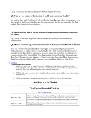 Group education at the child health centre. Written material. Websites.

Q3: What in your opinion is the standard of health awareness in our locality?

My locality: Very high. As always, it is less in low privileged groups, where immigrants are over
represented. In the low privileged groups, it is more common that the parents smoke, that they
eat junk food, that physical activity is low.



Q4: In your opinion, what is the best solution to the problem of child health problems in
our locality?

My locality: To increase the general education of the low priviliged and to reduce the
unemployment.

Q5: There is a relationship between environmental pollution control and health of children.

How can we improve health of children with respect to environmental pollution control?
Difficult question as we have done so much already. But I think parents must understand how
much chemicals their children are exposed to, and to reduce the amounts at home (food, toys,
beddings, clothes, floor material etc). Then they must go the schools and get the same things
done there. Also, parents must take care of themselves before they get children. Young women
should not eat certain fishes, neither men nor women should use tobacco or other drugs.
Very good.
Permission for Copyright items:
    1. Emails were sent by me for grant of permission to Malaysian Today, Boston.com, Nature, Sydney’s
        children hospital, cehn.org and Dawn. (Response came from Dawn.com and Cehn.org only, permission
        granted by Dawn.com provided I attribute author name and dawn.com).

    2.   WHO already grants permission of rewriting for students on their website so did not need to email request
         for permission.

    3.   All the interviews above were given with permission by email to be used for this assignment.

                                      Matching it to the Market.

                                New England Journal of Medicine
                                              http://www.nejm.org/

                           The New England Journal of Medicine (NEJM.org) is dedicated to bringing physicians the
WHO IT’S FOR:              best research and key information at the intersection of biomedical science and clinical
                           practice, and to presenting the information in an understandable and clinically useful format.

                           Medical News, medical research and presenting medical information in an understandable
WHAT’S IT FOR
                           and clinically useful format
 