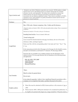 Related to any field of Medicine especially new research. NEJM employs a highly
                        rigorous peer-review and editing process to evaluate manuscripts for scientific
                        accuracy, novelty, and importance. The editors have set policies to ensure that
                        authors disclose all relevant financial associations and that those financial
Type of articles used
                        associations do not influence published content. These factors contribute to NEJM’s
                        reputation as the "gold standard" for quality biomedical research and for the best
                        practices in clinical medicine.

Freelance               Yes.

                        Max :2700 words. Abstract compulsary. Max :5 tables and 40 references.

                        . Perspective articles are limited to 1000 to 1200 words and usually include one figure. There is a maximum of
                        5 references
                        Editorials are limited to 750 words, with up to 10 references.

                        Sounding board articles: The text is limited to 2000 words

                            Formal writing style
                        Your revised file should include the title page, the abstract, the text of the article
                        references, tables, and figure legends.
                        Name your files with the corresponding author’s last name and “text,” “fig 1,” “fig
Length/Style            2,” etc.

                        In the manuscript, provide the title of the paper on the first page; the title should be concise,
                        descriptive (not declarative), and limited to 75 characters. We discourage subtitles.

                        Electronic files are acceptable in any readable resolution since the illustrations will be
                        redrawn in-house. We can accept electronic files for illustrations in the following formats
                        and applications:

                              PDF, GIF, JPEG, TIFF, BMP
                              Adobe Photoshop
                              Adobe Illustrator
                              Microsoft PowerPoint



                            Want:-

                        Must be written for general doctor
Any Formulae            Do not want:-

                        to be written for specialist. Author to have significant financial associations with a
                        company (or its competitor) that makes a product discussed in the article.


                              Photo files must be submitted in JPEG format and have a file extension of .jpg or

Graphics, photos               .jpeg.
                              Photos must be 1000 x 1000 pixels minimum to be considered for publication. To
                               be eligible to be printed at the largest size, images should be 1730 pixels wide by
 