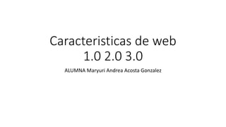 Caracteristicas de web
1.0 2.0 3.0
ALUMNA Maryuri Andrea Acosta Gonzalez
 