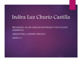 Indira Luz Churio Castilla 
PROGRAMA: LIC.EN CIENCIAS NATURALES Y EDUCACION 
AMBIENTAL 
ASIGNATURA: CATEDRA UPECISTA 
GRUPO:11 
 