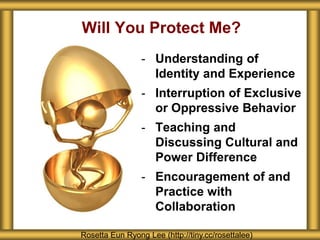 - Understanding of
Identity and Experience
- Interruption of Exclusive
or Oppressive Behavior
- Teaching and
Discussing Cultural and
Power Difference
- Encouragement of and
Practice with
Collaboration
Will You Protect Me?
Rosetta Eun Ryong Lee (http://tiny.cc/rosettalee)
 