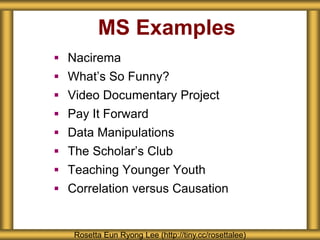MS Examples
 Nacirema
 What’s So Funny?
 Video Documentary Project
 Pay It Forward
 Data Manipulations
 The Scholar’s Club
 Teaching Younger Youth
 Correlation versus Causation
Rosetta Eun Ryong Lee (http://tiny.cc/rosettalee)
 