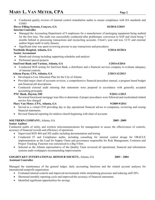 MARY L. VAN METER, CPA Page 2
• Conducted quality reviews of internal control remediation audits to ensure compliance with IIA standards and
COSO
Haver Filling Systems, Conyers, GA 10/2014-3/2015
Interim Controller
• Managed the Accounting Department of 9 employees for a manufacturer of packaging equipment being audited
for the first time. The audit was successfully conducted after problematic conversion to SAP and client being 7
months behind in processing transactions and reconciling accounts. Client’s year end was 12/31 and external
auditor began audit in early January.
• Significant time was spent reviewing procure to pay transactions and procedures
Northside Hospital, Atlanta, GA 5/2014-10/2014
Senior Accountant
• Month end closing including supporting schedules and analysis
• Performed special projects
SunTrust Bank and Various, Atlanta, GA 1/2014-4/2014
• Conducted SOX testing for SunTrust Bank, a distributor and a financial services company to evaluate adequacy
of internal controls.
Athena Payne, CPA, Atlanta, GA 2/2013-12/2013
• Developed a Cost Allocation Plan for the City of Atlanta
• Provided major chart of accounts revision, a comprehensive financial procedure manual, a program based budget
and financial job descriptions.
• Conducted external audit attesting that statements were prepared in accordance with generally accepted
accounting principals.
PNC Bank, Dayton, OH 9/2011-1/2013
Reviewed foreclosed mortgage loan files to determine if proper procedures were followed and recalculated related
service fees charged
Mary Van Meter, CPA, Atlanta, GA 9/2009-9/2011
• Served as a virtual CFO providing day to day operational financial advice to companies, reviewing and issuing
financial statements.
• Revised financial reporting for midsize church beginning with chart of accounts
SOUTHERN COMPANY, Atlanta, GA 2005 –2009
Senior Auditor
Conducted audits of utility and wireless telecommunications for management to assess the effectiveness of controls,
accuracy of financial records and efficiency of operations
• Supervised SOX 404 and 302 audits including documentation and testing
• Conducted IT and Compliance audits, including consulting for internal control design for ORACLE
implementation as the Lead for Supply Chain and governance responsible for Risk Management, Contracts and
Project Tracking. Function was outsourced to a Big 4 firm.
• Selected as the Atlanta representative of the Quality Team reviewed all operational, financial and information
systems audit workpapers recommending improvements
GOLDEN KEY INTERNATIONAL HONOUR SOCIETY, Atlanta, GA 2003 – 2004
Assistant Controller
Managed the maintenance of the general ledger, daily accounting functions and the related account analyses for
international nonprofit organization
• Evaluated internal controls and improved environment while streamlining processes and reducing staff 20%
• Shortened monthly reporting cycle and improved the accuracy of financial statements
• Identified significant opportunities for savings
 