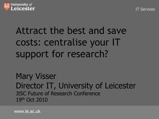 IT Services Attract the best and save costs: centralise your IT support for research?Mary VisserDirector IT, University of LeicesterJISC Future of Research Conference19th Oct 2010 www.le.ac.uk 