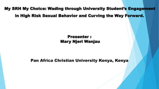 My SRH My Choice: Wading through University Student’s Engagement
in High Risk Sexual Behavior and Curving the Way Forward.
Presenter :
Mary Njeri Wanjau
Pan Africa Christian University Kenya, Kenya
 