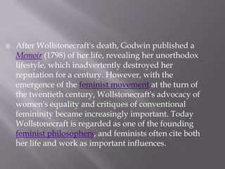 After Wollstonecraft's death, Godwin published a Memoir (1798) of her life, revealing her unorthodox lifestyle, which inadvertently destroyed her reputation for a century. However, with the emergence of the feminist movement at the turn of the twentieth century, Wollstonecraft's advocacy of women's equality and critiques of conventional femininity became increasingly important. Today Wollstonecraft is regarded as one of the founding feminist philosophers, and feminists often cite both her life and work as important influences.
