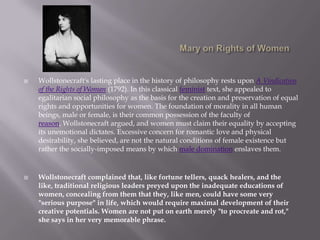 Mary on Rights of WomenWollstonecraft's lasting place in the history of philosophy rests upon A Vindication of the Rights of Woman (1792). In this classical feminist text, she appealed to egalitarian social philosophy as the basis for the creation and preservation of equal rights and opportunities for women. The foundation of morality in all human beings, male or female, is their common possession of the faculty of reason, Wollstonecraft argued, and women must claim their equality by accepting its unemotional dictates. Excessive concern for romantic love and physical desirability, she believed, are not the natural conditions of female existence but rather the socially-imposed means by which male domination enslaves them.Wollstonecraft complained that, like fortune tellers, quack healers, and the like, traditional religious leaders preyed upon the inadequate educations of women, concealing from them that they, like men, could have some very "serious purpose" in life, which would require maximal development of their creative potentials. Women are not put on earth merely "to procreate and rot," she says in her very memorable phrase.