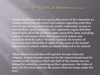 Mary on Rights of Women ContinuedClearly Wollstonecraft was saying that much of the constraint on women arises from the social conventions regarding what they may or may not say, not from any public censorship. In part to remedy their social inequality, she vigorously argues that they should have all of the political rights enjoyed by men, including voting. If one cannot show that women lack reason, any exclusion must be called "tyranny." Indeed, the tyranny of exclusion from full political rights is one cause of the mental limitations of women which are falsely believed to be natural:"Make them free and they will quickly become wise and virtuous, as men become more so; for the improvement must be mutual, or the injustice which one half of the human race are obliged to submit to, retorting on their oppressors, the virtue of man will be worm-eaten by the insect whom he keeps under his feet."
