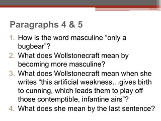 Paragraphs 4 & 5
1. How is the word masculine “only a
   bugbear”?
2. What does Wollstonecraft mean by
   becoming more masculine?
3. What does Wollstonecraft mean when she
   writes “this artificial weakness…gives birth
   to cunning, which leads them to play off
   those contemptible, infantine airs”?
4. What does she mean by the last sentence?
 