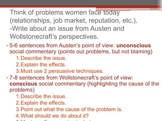 Think of problems women face today
 (relationships, job market, reputation, etc.).
 -Write about an issue from Austen and
 Wollstonecraft’s perspectives.
▫ 5-6 sentences from Austen’s point of view: unconscious
  social commentary (points out problems, but not blaming)
    1.Describe the issue.
    2.Explain the effects.
    3.Must use 2 persuasive techniques.
▫ 7-8 sentences from Wollstonecraft’s point of view:
  conscious social commentary (highlighting the cause of the
  problems)
    1.Describe the issue.
    2.Explain the effects.
    3.Point out what the cause of the problem is.
    4.What should we do about it?
 