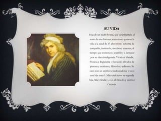 SU VIDA
Hija de un padre brutal, que despilfarraba el
resto de una fortuna, comenzó a ganarse la
vida a la edad de 17 años como señorita de
compañía, institutriz, modista y maestra, al
tiempo que comenzó a escribir y a destacar
por su clara inteligencia. Vivió en Irlanda,
Francia e Inglaterra y frecuentó círculos de
pintores, escritores, filósofos y editores. Se
casó con un escritor estadounidense y tuvo
una hija con él. Más tarde tuvo su segunda
hija, Mary Shalley , con el filósofo y escritor
Godwin.
 