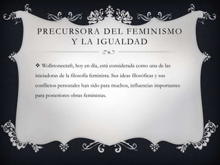 PRECURSORA DEL FEMINISMO
Y LA IGUALDAD
 Wollstonecraft, hoy en día, está considerada como una de las
iniciadoras de la filosofía feminista. Sus ideas filosóficas y sus
conflictos personales han sido para muchos, influencias importantes
para posteriores obras feministas.
 