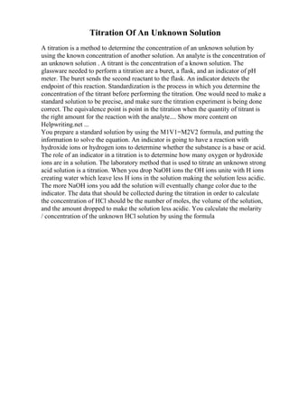 Titration Of An Unknown Solution
A titration is a method to determine the concentration of an unknown solution by
using the known concentration of another solution. An analyte is the concentration of
an unknown solution . A titrant is the concentration of a known solution. The
glassware needed to perform a titration are a buret, a flask, and an indicator of pH
meter. The buret sends the second reactant to the flask. An indicator detects the
endpoint of this reaction. Standardization is the process in which you determine the
concentration of the titrant before performing the titration. One would need to make a
standard solution to be precise, and make sure the titration experiment is being done
correct. The equivalence point is point in the titration when the quantity of titrant is
the right amount for the reaction with the analyte.... Show more content on
Helpwriting.net ...
You prepare a standard solution by using the M1V1=M2V2 formula, and putting the
information to solve the equation. An indicator is going to have a reaction with
hydroxide ions or hydrogen ions to determine whether the substance is a base or acid.
The role of an indicator in a titration is to determine how many oxygen or hydroxide
ions are in a solution. The laboratory method that is used to titrate an unknown strong
acid solution is a titration. When you drop NaOH ions the OH ions unite with H ions
creating water which leave less H ions in the solution making the solution less acidic.
The more NaOH ions you add the solution will eventually change color due to the
indicator. The data that should be collected during the titration in order to calculate
the concentration of HCl should be the number of moles, the volume of the solution,
and the amount dropped to make the solution less acidic. You calculate the molarity
/ concentration of the unknown HCl solution by using the formula
 