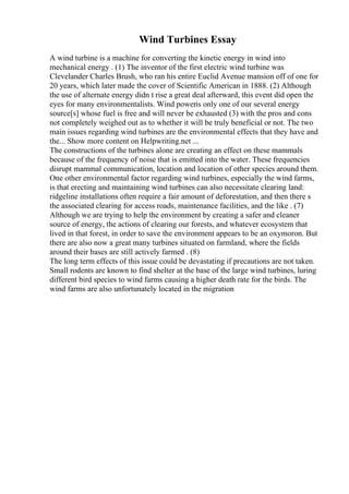 Wind Turbines Essay
A wind turbine is a machine for converting the kinetic energy in wind into
mechanical energy . (1) The inventor of the first electric wind turbine was
Clevelander Charles Brush, who ran his entire Euclid Avenue mansion off of one for
20 years, which later made the cover of Scientific American in 1888. (2) Although
the use of alternate energy didn t rise a great deal afterward, this event did open the
eyes for many environmentalists. Wind poweris only one of our several energy
source[s] whose fuel is free and will never be exhausted (3) with the pros and cons
not completely weighed out as to whether it will be truly beneficial or not. The two
main issues regarding wind turbines are the environmental effects that they have and
the... Show more content on Helpwriting.net ...
The constructions of the turbines alone are creating an effect on these mammals
because of the frequency of noise that is emitted into the water. These frequencies
disrupt mammal communication, location and location of other species around them.
One other environmental factor regarding wind turbines, especially the wind farms,
is that erecting and maintaining wind turbines can also necessitate clearing land:
ridgeline installations often require a fair amount of deforestation, and then there s
the associated clearing for access roads, maintenance facilities, and the like . (7)
Although we are trying to help the environment by creating a safer and cleaner
source of energy, the actions of clearing our forests, and whatever ecosystem that
lived in that forest, in order to save the environment appears to be an oxymoron. But
there are also now a great many turbines situated on farmland, where the fields
around their bases are still actively farmed . (8)
The long term effects of this issue could be devastating if precautions are not taken.
Small rodents are known to find shelter at the base of the large wind turbines, luring
different bird species to wind farms causing a higher death rate for the birds. The
wind farms are also unfortunately located in the migration
 