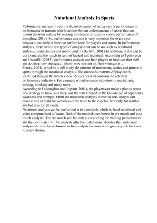 Notational Analysis In Sports
Performance analysis in sport is the investigation of actual sports performance or
performance in training which can develop an understanding of sports that can
inform decision making by seeking to enhance or improve sports performance (O
donoghue, 2010). So, performance analysis is very important for every sport
because it can help to improve performance for players and teams. In performance
analysis, there have a few types of analysis that can be use such as notational
analysis, biomechanics and motor control (Bartlett, 2001). In addition, it also can be
use to analyse the match in term of tactical and technical. According to Teodorescu
and UrzealДѓ (2013), performance analysis can help players to improve their skill
and develop new strategies... Show more content on Helpwriting.net ...
Franks, 2004), which is it will study the patterns of movement, tactics and pattern in
sports through the notational analysis. The successful patterns of play can be
identified through the match video. Researcher will count on the selected
performance indicators. For example of performance indicators in martial arts,
kicking, blocking and many more.
According to O donoghue and Ingram (2001), the players can make a plan to create
new strategy to make sure they win the match based on the knowledge of opponent s
weakness and strength. From the notational analysis in martial arts, analyst can
provide and explain the weakness of the team to the coaches. Not only for martial
arts but also for all sports.
Notational analysis can be performed in two methods which is, hand notational and
video computerized software. Both of the methods can be use in pre match and post
match analysis. The pre match will be analysis according the training performances
and the post match will be analysis after the match done. Besides that, notational
analysis also can be performed in live analysis because it can give a quick feedback
to coach during
 