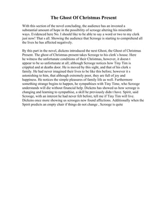 The Ghost Of Christmas Present
With this section of the novel concluding, the audience has an invested a
substantial amount of hope in the possibility of scrooge altering his miserable
ways. Evidenced here No. I should like to be able to say a word or two to my clerk
just now! That s all. Showing the audience that Scrooge is starting to comprehend all
the lives he has affected negatively.
By this part in the novel, dickens introduced the next Ghost, the Ghost of Christmas
Present. The ghost of Christmas present takes Scrooge to his clerk`s house. Here
he witness the unfortunate conditions of their Christmas, however, it doesn t
appear to be so unfortunate at all; although Scrooge notices how Tiny Tim is
crippled and at deaths door. He is moved by this sight, and that of his clerk s
family. He had never imagined their lives to be like this before; however it s
astonishing to him, that although extremely poor, they are full of joy and
happiness. He notices the simple pleasures of family life as well. Furthermore
something strange begins to happen, he sympathises with Tiny Time, who Scrooge
understands will die without financial help. Dickens has showed us how scrooge is
changing and learning to sympathise, a skill he previously didn t have. Spirit, said
Scrooge, with an interest he had never felt before, tell me if Tiny Tim will live.
Dickens once more showing us scrooges new found affections. Additionally when the
Spirit predicts an empty chair if things do not change , Scrooge is quite
 