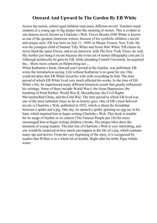 Onward And Upward In The Garden By EB White
Across the nation, school aged children read many different novels. Teachers teach
students at a young age to dig deeper into the meaning of stories. This is evident in
one famous novel, known as Charlotte s Web. Elwyn Brooks (EB) White is known
as one of the greatest American writers, because of his symbolic children s novels
and unique style. EB was born on July 11, 1899, in Mount Vernon, New York. He
was the youngest child of Samuel Tilly White and Jessie Hart White. EB claims he
never liked the name Elwyn, and in an interview with The New York Times, he said,
My mother just hung it on me because she d run out of names (Biography.com par 2).
Although technically he goes by EB, while attending Cornell University, he acquired
the... Show more content on Helpwriting.net ...
When Katharine s book, Onward and Upward in the Garden, was published, EB
wrote the introduction saying, Life without Katharine is no good for me. One
could not deny that EB White loved his wife with everything he had. The time
period of which EB White lived very much affected his works. In the time of EB
White s life, he experienced many different historical events that greatly influenced
his writings. Some of these include World War I, the Great Depression, the
bombing of Pearl Harbor, World War II, Mccarthyism, the Civil Rights
Movement,Red China, and the Cold War. The time period in which EB lived was
one of the most turbulent times as far as history goes. One of EB s most beloved
novels is Charlotte s Web, published in 1952, which is about the friendship
between a spider and a pig. One day, he spotted a spider spinning an egg sac in his
barn, which inspired him to begin writing Charlotte s Web. This book is notable
for its usage of rhythm in its context (The Famous People par 18) His niece
encouraged him to begin writing children s books. His unique titles drew the
attention of young readers. The plot line of Charlotte s Web is very interesting, and
one would be surprised in how much can happen in the life of a pig, which contains
many ups and downs. From the very beginning of the story, it is recognized by
readers that Wilbur is in a whole lot of trouble. Right after his birth, Papa Arbale
wants
 
