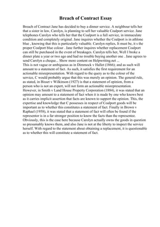 Breach of Contract Essay
Breach of Contract Jane has decided to buy a dinner service. A neighbour tells her
that a sister in law, Carolyn, is planning to sell her valuable Coalport service. Jane
telephones Carolyn who tells her that the Coalport is a full service, in immaculate
condition and completely original. Jane inquires whether the Coalport is in athlone
blue , knowing that this is particularly valuable. Carolyn replies, It must be, it s the
proper Coalport blue colour . Jane further inquires whether replacement Coalport
can still be purchased in the event of breakages. Carolyn tells her, Well I broke a
dinner plate a year or two ago and had no trouble buying another one . Jane agrees to
send Carolyn a cheque... Show more content on Helpwriting.net ...
This is not vague or ambiguous as in Dimmock v Hallet (1866); and as such will
amount to a statement of fact. As such, it satisfies the first requirement for an
actionable misrepresentation. With regard to the query as to the colour of the
service, C would probably argue that this was merely an opinion. The general rule,
as stated, in Bisset v Wilkinson (1927) is that a statement of opinion, from a
person who is not an expert, will not form an actionable misrepresentation.
However, in Smith v Land House Property Corporation (1884), it was stated that an
opinion may amount to a statement of fact when it is made by one who knows best
as it carries implicit assertion that facts are known to support the opinion. This, the
expertise and knowledge that C possesses in respect of Coalport goods will be
important as to whether this constitutes a statement of fact. Finally in Brown v
Raphael (1958), it was stated that a statement of fact will often be found if the
representor is in a far stronger position to know the facts than the representee.
Obviously, this is the case here because Carolyn actually owns the goods in question
so presumably knows them, and also Jane is not at the liberty to inspect the service
herself. With regard to the statement about obtaining a replacement, it is questionable
as to whether this will constitute a statement of fact.
 