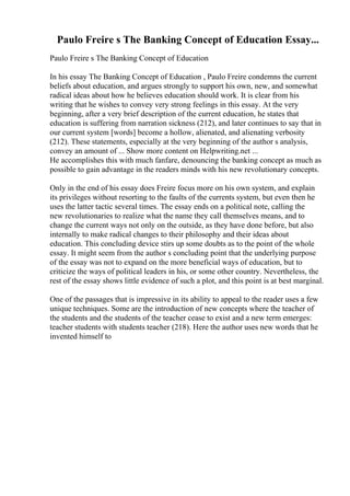 Paulo Freire s The Banking Concept of Education Essay...
Paulo Freire s The Banking Concept of Education
In his essay The Banking Concept of Education , Paulo Freire condemns the current
beliefs about education, and argues strongly to support his own, new, and somewhat
radical ideas about how he believes education should work. It is clear from his
writing that he wishes to convey very strong feelings in this essay. At the very
beginning, after a very brief description of the current education, he states that
education is suffering from narration sickness (212), and later continues to say that in
our current system [words] become a hollow, alienated, and alienating verbosity
(212). These statements, especially at the very beginning of the author s analysis,
convey an amount of ... Show more content on Helpwriting.net ...
He accomplishes this with much fanfare, denouncing the banking concept as much as
possible to gain advantage in the readers minds with his new revolutionary concepts.
Only in the end of his essay does Freire focus more on his own system, and explain
its privileges without resorting to the faults of the currents system, but even then he
uses the latter tactic several times. The essay ends on a political note, calling the
new revolutionaries to realize what the name they call themselves means, and to
change the current ways not only on the outside, as they have done before, but also
internally to make radical changes to their philosophy and their ideas about
education. This concluding device stirs up some doubts as to the point of the whole
essay. It might seem from the author s concluding point that the underlying purpose
of the essay was not to expand on the more beneficial ways of education, but to
criticize the ways of political leaders in his, or some other country. Nevertheless, the
rest of the essay shows little evidence of such a plot, and this point is at best marginal.
One of the passages that is impressive in its ability to appeal to the reader uses a few
unique techniques. Some are the introduction of new concepts where the teacher of
the students and the students of the teacher cease to exist and a new term emerges:
teacher students with students teacher (218). Here the author uses new words that he
invented himself to
 