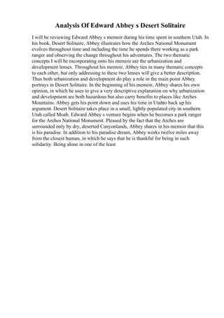 Analysis Of Edward Abbey s Desert Solitaire
I will be reviewing Edward Abbey s memoir during his time spent in southern Utah. In
his book, Desert Solitaire, Abbey illustrates how the Arches National Monument
evolves throughout time and including the time he spends there working as a park
ranger and observing the change throughout his adventures. The two thematic
concepts I will be incorporating onto his memoir are the urbanization and
development lenses. Throughout his memoir, Abbey ties in many thematic concepts
to each other, but only addressing to these two lenses will give a better description.
Thus both urbanization and development do play a role in the main point Abbey
portrays in Desert Solitaire. In the beginning of his memoir, Abbey shares his own
opinion, in which he uses to give a very descriptive explanation on why urbanization
and development are both hazardous but also carry benefits to places like Arches
Mountains. Abbey gets his point down and uses his time in Utahto back up his
argument. Desert Solitaire takes place in a small, lightly populated city in southern
Utah called Moab. Edward Abbey s venture begins when he becomes a park ranger
for the Arches National Monument. Pleased by the fact that the Arches are
surrounded only by dry, deserted Canyonlands, Abbey shares in his memoir that this
is his paradise. In addition to his paradise dream, Abbey works twelve miles away
from the closest human, in which he says that he is thankful for being in such
solidarity. Being alone in one of the least
 