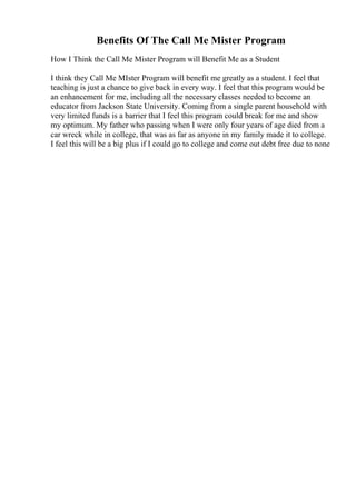 Benefits Of The Call Me Mister Program
How I Think the Call Me Mister Program will Benefit Me as a Student
I think they Call Me MIster Program will benefit me greatly as a student. I feel that
teaching is just a chance to give back in every way. I feel that this program would be
an enhancement for me, including all the necessary classes needed to become an
educator from Jackson State University. Coming from a single parent household with
very limited funds is a barrier that I feel this program could break for me and show
my optimum. My father who passing when I were only four years of age died from a
car wreck while in college, that was as far as anyone in my family made it to college.
I feel this will be a big plus if I could go to college and come out debt free due to none
 