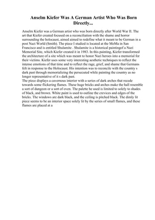 Anselm Kiefer Was A German Artist Who Was Born
Directly...
Anselm Kiefer was a German artist who was born directly after World War II. The
art that Kiefer created focused on a reconciliation with the shame and horror
surrounding the holocaust, aimed aimed to redefine what it meant to be German in a
post Nazi World (Smith). The piece I studied is located at the MoMa in San
Francisco and is entitled Shulamite . Shulamite is a historical paintingof a Nazi
Memorial Site, which Kiefer created it in 1983. In this painting, Kiefer transformed
the architecture of a site which was meant to honor Nazi heroes into a memorial for
their victims. Kiefer uses some very interesting aesthetic techniques to reflect the
intense emotions of that time and to reflect the rage, grief, and shame that Germans
felt in response to the Holocaust. His intention was to reconcile with the country s
dark past through memorializing the persecuted while painting the country as no
longer representative of it s dark past.
The piece displays a cavernous interior with a series of dark arches that recede
towards some flickering flames. These huge bricks and arches make the hall resemble
a sort of dungeon or a sort of oven. The palette he used is limited to solely to shades
of black, and brown. White paint is used to outline the crevices and edges of the
bricks. The windows are dark black, and the ceiling is pitched black. The dimly lit
piece seems to be an interior space solely lit by the series of small flames, and these
flames are placed at a
 