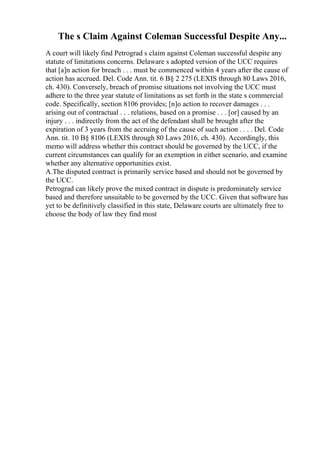 The s Claim Against Coleman Successful Despite Any...
A court will likely find Petrograd s claim against Coleman successful despite any
statute of limitations concerns. Delaware s adopted version of the UCC requires
that [a]n action for breach . . . must be commenced within 4 years after the cause of
action has accrued. Del. Code Ann. tit. 6 В§ 2 275 (LEXIS through 80 Laws 2016,
ch. 430). Conversely, breach of promise situations not involving the UCC must
adhere to the three year statute of limitations as set forth in the state s commercial
code. Specifically, section 8106 provides; [n]o action to recover damages . . .
arising out of contractual . . . relations, based on a promise . . . [or] caused by an
injury . . . indirectly from the act of the defendant shall be brought after the
expiration of 3 years from the accruing of the cause of such action . . . . Del. Code
Ann. tit. 10 В§ 8106 (LEXIS through 80 Laws 2016, ch. 430). Accordingly, this
memo will address whether this contract should be governed by the UCC, if the
current circumstances can qualify for an exemption in either scenario, and examine
whether any alternative opportunities exist.
A.The disputed contract is primarily service based and should not be governed by
the UCC.
Petrograd can likely prove the mixed contract in dispute is predominately service
based and therefore unsuitable to be governed by the UCC. Given that software has
yet to be definitively classified in this state, Delaware courts are ultimately free to
choose the body of law they find most
 