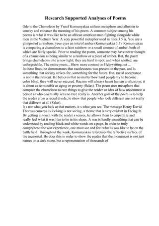 Research Supported Analyses of Poems
Ode to the Chameleon by Yusef Komunyakaa utilizes metaphors and allusion to
convey and enhance the meaning of his poem. A common subject among his
poems is what it was like to be an african american man fighting alongside white
men in the Vietnam War. A very powerful metaphor used in lines 3 5 is, You are a
glimpse/of a rainbow, your eyes an iota/of amber (Komunyakaa 3 5). Komunyakaa
is comparing a chameleon to a faint rainbow or a small amount of amber, both of
which are fairly special. Prior to reading the poem, someone may have never thought
of a chameleon as being similar to a rainbow or a piece of amber. But, the poem
brings chameleons into a new light; they are hard to spot, and when spotted, are
unforgettable. The entire poem... Show more content on Helpwriting.net ...
In these lines, he demonstrates that racelessness was present in the past, and is
something that society strives for, something for the future. But, racial acceptance
is not in the present. He believes that no matter how hard people try to become
color blind, they will never succeed. Racism will always haunt human civilization; it
is about as terminable as aging or poverty (Salas). The poem uses metaphors that
compare the chameleon to rare things to give the reader an idea of how uncommon a
person is who essentially sees no race really is. Another goal of the poem is to help
the reader cross a racial divide, to show that people who look different are not really
that different at all (Salas).
It s not what you look at that matters, it s what you see. The message Henry David
Thoreau conveys is looking is not seeing, a theme that is very evident in Facing It.
By getting in touch with the reader s senses, he allows them to empathize and
really feel what it was like to be in his shoes. A war is hardly something that can be
understood by reading black and white words on a page. In order to truly
comprehend the war experience, one must see and feel what is was like to be on the
battlefield. Throughout the work, Komunyakaa references the reflective surface of
the memorial. He does this in order to show the reader that the monument is not just
names on a dark stone, but a representation of thousands of
 