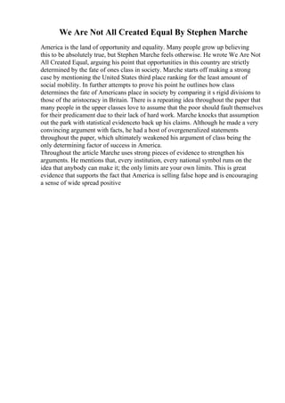 We Are Not All Created Equal By Stephen Marche
America is the land of opportunity and equality. Many people grow up believing
this to be absolutely true, but Stephen Marche feels otherwise. He wrote We Are Not
All Created Equal, arguing his point that opportunities in this country are strictly
determined by the fate of ones class in society. Marche starts off making a strong
case by mentioning the United States third place ranking for the least amount of
social mobility. In further attempts to prove his point he outlines how class
determines the fate of Americans place in society by comparing it s rigid divisions to
those of the aristocracy in Britain. There is a repeating idea throughout the paper that
many people in the upper classes love to assume that the poor should fault themselves
for their predicament due to their lack of hard work. Marche knocks that assumption
out the park with statistical evidenceto back up his claims. Although he made a very
convincing argument with facts, he had a host of overgeneralized statements
throughout the paper, which ultimately weakened his argument of class being the
only determining factor of success in America.
Throughout the article Marche uses strong pieces of evidence to strengthen his
arguments. He mentions that, every institution, every national symbol runs on the
idea that anybody can make it; the only limits are your own limits. This is great
evidence that supports the fact that America is selling false hope and is encouraging
a sense of wide spread positive
 