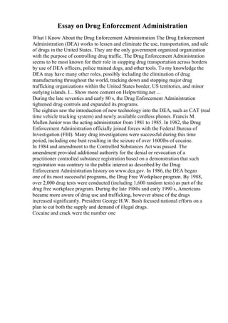 Essay on Drug Enforcement Administration
What I Know About the Drug Enforcement Administration The Drug Enforcement
Administration (DEA) works to lessen and eliminate the use, transportation, and sale
of drugs in the United States. They are the only government organized organization
with the purpose of controlling drug traffic. The Drug Enforcement Administration
seems to be most known for their role in stopping drug transportation across borders
by use of DEA officers, police trained dogs, and other tools. To my knowledge the
DEA may have many other roles, possibly including the elimination of drug
manufacturing throughout the world, tracking down and stopping major drug
trafficking organizations within the United States border, US territories, and minor
outlying islands. I... Show more content on Helpwriting.net ...
During the late seventies and early 80 s, the Drug Enforcement Administration
tightened drug controls and expanded its programs.
The eighties saw the introduction of new technology into the DEA, such as CAT (real
time vehicle tracking system) and newly available cordless phones. Francis M.
Mullen Junior was the acting administrator from 1981 to 1985. In 1982, the Drug
Enforcement Administration officially joined forces with the Federal Bureau of
Investigation (FBI). Many drug investigations were successful during this time
period, including one bust resulting in the seizure of over 1600lbs of cocaine.
In 1984 and amendment to the Controlled Substances Act was passed. The
amendment provided additional authority for the denial or revocation of a
practitioner controlled substance registration based on a demonstration that such
registration was contrary to the public interest as described by the Drug
Enforcement Administration history on www.dea.gov. In 1986, the DEA began
one of its most successful programs, the Drug Free Workplace program. By 1988,
over 2,000 drug tests were conducted (including 1,600 random tests) as part of the
drug free workplace program. During the late 1980s and early 1990 s, Americans
became more aware of drug use and trafficking, however abuse of the drugs
increased significantly. President George H.W. Bush focused national efforts on a
plan to cut both the supply and demand of illegal drugs.
Cocaine and crack were the number one
 
