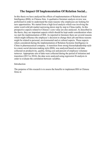 The Impact Of Implementation Of Relation Social...
In this thesis we have analyzed the effects of implementation of Relation Social
Intelligence (RSI), in Chinese firm. A qualitative literature analysis review was
performed in order to understand the main reasons why employees are looking for
new opportunities. We started from a high level analysis which was involving the
entire word wild job market narrowing down step by step to China reality. In this
prospective aspects related to Chinese`s core value are also analyzed. As described in
the thesis, they are important aspects which should be kept under consideration when
we start the implementation of RSI. As reported in literature there are several reasons
which might influence the employee`s decision to change their job and those reasons
might be related to personal, environmental and or cultural aspects. Those aspects
where considered during the implementation of Relation Systemic Intelligence in
China in pharmaceutical company. A transition from strong hierarchyleadership style
to a more social decision making style (RSI), was analyzed based on real data
collected on productivity, quality, hiring cost and percent of employee voluntary
turnover. Appropriate sets of data were collected during the period of initiation and
transition (2013 to 2016), the data were analyzed using regression fit analysis in
order to evaluate the correlation between variables.
Introduction
The porpoise of this research is to assess the benefits to implement RSI in Chinese
firms in
 