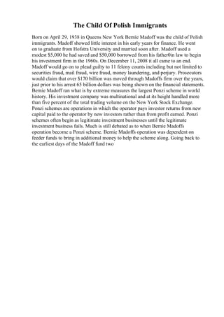 The Child Of Polish Immigrants
Born on April 29, 1938 in Queens New York Bernie Madoff was the child of Polish
immigrants. Madoff showed little interest in his early years for finance. He went
on to graduate from Hofstra University and married soon after. Madoff used a
modest $5,000 he had saved and $50,000 borrowed from his father0in law to begin
his investment firm in the 1960s. On December 11, 2008 it all came to an end.
Madoff would go on to plead guilty to 11 felony counts including but not limited to
securities fraud, mail fraud, wire fraud, money laundering, and perjury. Prosecutors
would claim that over $170 billion was moved through Madoffs firm over the years,
just prior to his arrest 65 billion dollars was being shown on the financial statements.
Bernie Madoff ran what is by extreme measures the largest Ponzi scheme in world
history. His investment company was multinational and at its height handled more
than five percent of the total trading volume on the New York Stock Exchange.
Ponzi schemes are operations in which the operator pays investor returns from new
capital paid to the operator by new investors rather than from profit earned. Ponzi
schemes often begin as legitimate investment businesses until the legitimate
investment business fails. Much is still debated as to when Bernie Madoffs
operation become a Ponzi scheme. Bernie Madoffs operation was dependent on
feeder funds to bring in additional money to help the scheme along. Going back to
the earliest days of the Madoff fund two
 