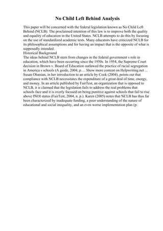 No Child Left Behind Analysis
This paper will be concerned with the federal legislation known as No Child Left
Behind (NCLB). The proclaimed intention of this law is to improve both the quality
and equality of education in the United States. NCLB attempts to do this by focusing
on the use of standardized academic tests. Many educators have criticized NCLB for
its philosophical assumptions and for having an impact that is the opposite of what is
supposedly intended.
Historical Background
The ideas behind NCLB stem from changes in the federal government s role in
education, which have been occurring since the 1950s. In 1954, the Supreme Court
decision in Brown v. Board of Education outlawed the practice of racial segregation
in America s schools (A guide, 2004, p.... Show more content on Helpwriting.net ...
Susan Ohanian, in her introduction to an article by Cook (2004), points out that
compliance with NCLB necessitates the expenditure of a great deal of time, energy,
and money. In an article published by FairTest, an organization that is opposed to
NCLB, it is claimed that the legislation fails to address the real problems that
schools face and it is overly focused on being punitive against schools that fail to rise
above INOI status (FairTest, 2004, n. p.). Karen (2005) notes that NCLB has thus far
been characterized by inadequate funding, a poor understanding of the nature of
educational and social inequality, and an even worse implementation plan (p.
 