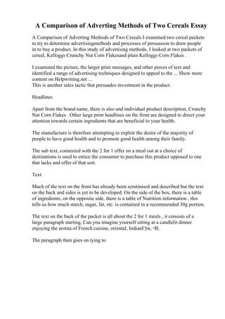 A Comparison of Adverting Methods of Two Cereals Essay
A Comparison of Adverting Methods of Two Cereals I examined two cereal packets
to try to determine advertisingmethods and processes of persuasion to draw people
in to buy a product. In this study of advertising methods, I looked at two packets of
cereal, Kelloggs Crunchy Nut Corn Flakesand plain Kelloggs Corn Flakes .
I examined the picture, the larger print messages, and other pieces of text and
identified a range of advertising techniques designed to appeal to the ... Show more
content on Helpwriting.net ...
This is another sales tactic that persuades investment in the product.
Headlines
Apart from the brand name, there is also and individual product description, Crunchy
Nut Corn Flakes . Other large print headlines on the front are designed to direct your
attention towards certain ingredients that are beneficial to your health.
The manufacture is therefore attempting to exploit the desire of the majority of
people to have good health and to promote good health among their family.
The sub text, connected with the 2 for 1 offer on a meal out at a choice of
destinations is used to entice the consumer to purchase this product opposed to one
that lacks and offer of that sort.
Text
Much of the text on the front has already been scrutinised and described but the text
on the back and sides is yet to be developed. On the side of the box, there is a table
of ingredients, on the opposite side, there is a table of Nutrition information , this
tells us how much starch, sugar, fat, etc. is contained in a recommended 30g portion.
The text on the back of the packet is all about the 2 for 1 meals , it consists of a
large paragraph starting, Can you imagine yourself sitting at a candlelit dinner
enjoying the aroma of French cuisine, oriental, IndianГўв‚¬В¦.
The paragraph then goes on tying to
 